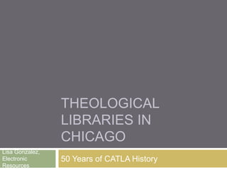THEOLOGICAL
LIBRARIES IN
CHICAGO
50 Years of CATLA History
Lisa Gonzalez,
Electronic
Resources
 