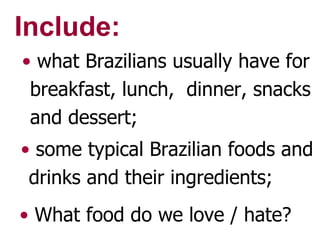 Include: what Brazilians usually have for breakfast, lunch,  dinner, snacks and dessert; some typical Brazilian foods and drinks and their ingredients; What food do we love / hate? 