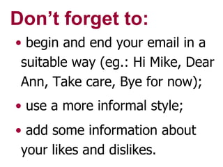 Don’t forget to: begin and end your email in a suitable way (eg.: Hi Mike, Dear Ann, Take care, Bye for now); use a more informal style; add some information about your likes and dislikes. 