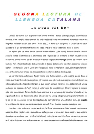 S E G O N A L E C T U R A D E
L L E N G U A C A T A L A N A
L A M O D A D E L C O R
La festa de final de curs s’apropava i els ànims de totes i de tots començaven ja a estar més que
encesos. Com sempre, l’esdeveniment era únic i irrepetible i calia buscar la millor manera de causar una
magnífica impressió davant dels altres. Ja se sap..., el darrer curs del grau a la universitat era tot un
aparador si el que es volia era trobar xicot o xicota (“nòvio” o “nòvia”) abans de deixar el centre.
En aquest tipus de festes tothom deixava de ser altruista i, per un cop durant la carrera, cadascú
pensava només en ell mateix o en ella mateixa amb l’objectiu de ser el millor o la millor. Així, començava
un compte enrere frenètic per tal de deixar de banda l’aspecte desmanegat i mirar de convertir-se en
l’autèntic Ken o l’autèntica Barbie de la Universitat de Soses. Calia recórrer les millors sastreries, botigues
fashion i sabateries de luxe de Lleida amb l’objectiu de trobar el millor atuell (vestit, calçat i complements)
per a enlluernar durant la festa els altres assistents i ser la més bella o el més guapo.
La Mar i la Manal, autèntiques fahion victims (una fashion victim és una persona que es deu a la
moda, que viu per la moda i que prefereix mil vegades anar a la moda que respirar, si convé) tenien una
extensa planificació a l’agenda mitjançant la qual sabien quin pas havien de fer a cada moment: un cop
acabades les classes a la “uni”, havien de visitar cada dia un establiment diferent i comprar la peça de
roba més espectacular. Tenien, també, hora reservada a la perruqueria del costat de la facultat, un lloc
equidistant al seu pis d’estudiants, situat a la vora del riu; un cop a la perruqueria aprofitarien també per
tal de fer les necessàries proves de maquillatge. La Mar volia fer-se un pentinat en forma de pagoda,
força cridaner, i la Manal, una trena superllarga, sense fi. Ara... Estudiar, estudiar, estudiaven poc.
Les dues noies tenien una companya de pis, la Dooa, que encara no havia engegat cap mena de
preparatiu. Elles insistien a dir-li que calia que s’afanyés, que el temps se li tiraria a sobre i que, arribat el
divendres (darrer dia de curs i nit oficial de la festa), no tindria res a punt. La Dooa els responia, sempre
amb calma i mesura, que no li passava pas pel cap preocupar-se com elles per la imatge exterior, però
 