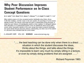 “….. the best teaching can be done only when there is a direct …..
situation in which the student discusses the ideas,
thinks about the things, and talks about the things.
It’s impossible to learn very much by simply sitting in a lecture,
or even by simply doing problems that are assigned ……”
Richard Feynman 1963
 