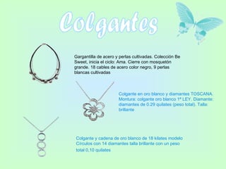 Colgantes Gargantilla de acero y perlas cultivadas. Colección Be Sweet, inicia el ciclo: Ama. Cierre con mosquetón grande. 18 cables de acero color negro, 9 perlas blancas cultivadas  Colgante en oro blanco y diamantes TOSCANA. Montura: colgante oro blanco 1ª LEY. Diamante: diamantes de 0.29 quilates (peso total). Talla: brillante Colgante y cadena de oro blanco de 18 kilates modelo Círculos con 14 diamantes talla brillante con un peso total 0,10 quilates   
