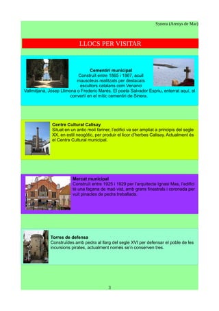 Synera (Arenys de Mar)
LLOCS PER VISITAR
Cementiri municipal
Construït entre 1865 i 1867, acull
mausoleus realitzats per destacats
escultors catalans com Venanci
Vallmitjana, Josep Llimona o Frederic Marès. El poeta Salvador Espriu, enterrat aquí, el
convertí en el mític cementiri de Sinera.
Centre Cultural Calisay
Situat en un antic molí fariner, l’edifici va ser ampliat a principis del segle
XX, en estil neogòtic, per produir el licor d’herbes Calisay. Actualment és
el Centre Cultural municipal.
Mercat municipal
Construït entre 1925 i 1929 per l’arquitecte Ignasi Mas, l’edifici
té una façana de maó vist, amb grans finestrals i coronada per
vuit pinacles de pedra treballada.
Torres de defensa
Construïdes amb pedra al llarg del segle XVI per defensar el poble de les
incursions pirates, actualment només se’n conserven tres.
3
 