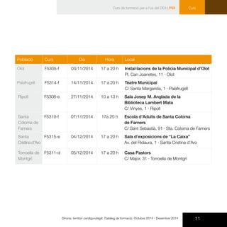 11Girona, territori cardioprotegit. Catàleg de formació. Octubre 2014 - Desembre 2014
CursCurs de formació per a l’ús del DEA | F53
Població Curs Dia Hora Local
Olot F5305-f 03/11/2014 17 a 20 h Instal·lacions de la Policia Municipal d’Olot
Pl. Can Joanetes, 11 · Olot
Palafrugell F5314-f 14/11/2014 17 a 20 h Teatre Municipal
C/ Santa Margarida, 1 · Palafrugell
Ripoll F5308-e 27/11/2014 10 a 13 h Sala Josep M. Anglada de la
Biblioteca Lambert Mata
C/ Vinyes, 1 · Ripoll
Santa
Coloma de
Farners
F5310-f 07/11/2014 17a 20 h Escola d’Adults de Santa Coloma
de Farners
C/ Sant Sebastià, 91 · Sta. Coloma de Farners
Santa
Cristina d’Aro
F5315-e 04/12/2014 17 a 20 h Sala d’exposicions de “La Caixa”
Av. del Ridaura, 1 · Santa Cristina d’Aro
Torroella de
Montgrí
F5311-d 05/12/2014 17 a 20 h Casa Pastors
C/ Major, 31 · Torroella de Montgrí
 