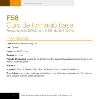 12 Girona, territori cardioprotegit. Catàleg de formació. Octubre 2014 - Desembre 2014
Curs Curs de formació base | F56
F56
Curs de formació base
Programa oficial, DOGC núm. 6.259, de 22/11/2012
Fitxa tècnica
Data: mirar el calendari - pàg. 16
Lloc: Girona
Horari: de 9 a 15 hores
Durada: sis hores
Període d’inscripció: a partir del 15 de setembre fins a una setmana abans de començar el curs
o fins a cobrir les places
Places: 8
Imparteix: Grup de Recerca Salut i Atenció Sanitària de la Universitat de Girona
Preu del curs: el curs és gratuït per a tots els alumnes. Us informem que el cost d’aquest curs
per a Dipsalut és de 85 euros per alumne
 