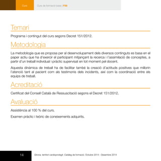 14
Curs
Girona, territori cardioprotegit. Catàleg de formació. Octubre 2014 - Desembre 2014
Curs de formació base | F56
Temari
Programa i contingut del curs segons Decret 151/2012.
Metodologia
La metodologia que es proposa per al desenvolupament dels diversos continguts es basa en el
paper actiu que ha d’exercir el participant mitjançant la recerca i l’assimilació de conceptes, a
partir d’un treball individual i pràctic supervisat en tot moment pel docent.
Aquesta dinàmica de treball ha de facilitar també la creació d’actituds positives que millorin
l’atenció tant al pacient com als testimonis dels incidents, així com la coordinació entre els
equips de treball.
Acreditació
Certificat del Consell Català de Ressuscitació segons el Decret 151/2012.
Avaluació
Assistència al 100 % del curs.
Examen pràctic i teòric de coneixements adquirits.
 