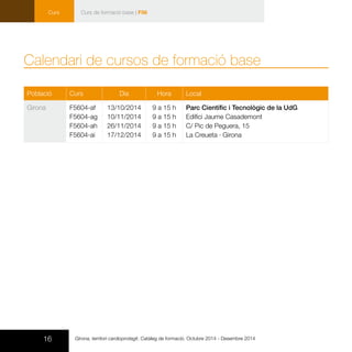 16
Curs
Girona, territori cardioprotegit. Catàleg de formació. Octubre 2014 - Desembre 2014
Població Curs Dia Hora Local
Girona F5604-af
F5604-ag
F5604-ah
F5604-ai
13/10/2014
10/11/2014
26/11/2014
17/12/2014
9 a 15 h
9 a 15 h
9 a 15 h
9 a 15 h
Parc Científic i Tecnològic de la UdG
Edifici Jaume Casademont 	
C/ Pic de Peguera, 15
La Creueta · Girona
Calendari de cursos de formació base
Curs de formació base | F56
 