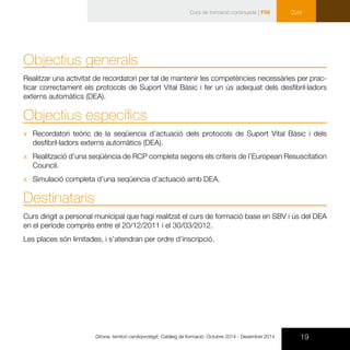 19Girona, territori cardioprotegit. Catàleg de formació. Octubre 2014 - Desembre 2014
Curs
Objectius generals
Realitzar una activitat de recordatori per tal de mantenir les competències necessàries per prac-
ticar correctament els protocols de Suport Vital Bàsic i fer un ús adequat dels desfibril·ladors
externs automàtics (DEA).
Objectius específics
xx Recordatori teòric de la seqüencia d’actuació dels protocols de Suport Vital Bàsic i dels
desfibril·ladors externs automàtics (DEA).
xx Realització d’una seqüència de RCP completa segons els criteris de l’European Resuscitation
Council.
xx Simulació completa d’una seqüencia d’actuació amb DEA.
Destinataris
Curs dirigit a personal municipal que hagi realitzat el curs de formació base en SBV i ús del DEA
en el període comprès entre el 20/12/2011 i el 30/03/2012.
Les places són limitades, i s’atendran per ordre d’inscripció.
Curs de formació continuada | F59
 