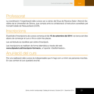 21Girona, territori cardioprotegit. Catàleg de formació. Octubre 2014 - Desembre 2014
Curs
Professorat
La coordinació i l’organització dels cursos van a càrrec del Grup de Recerca Salut i Atenció Sa-
nitària de la Universitat de Girona, que compta amb la col·laboració d’instructors acreditats pel
Consell Català de Ressuscitació (CCR).
Inscripcions
El període d’inscripcions als cursos comença el dia 15 de setembre del 2014 i es tanca set dies
abans de començar el curs o fins a cobrir les places.
Les sol·licituds es recolliran per ordre d’inscripció.
Les inscripcions es realitzen de forma telemàtica a través del web
www.dipsalut.cat/inscripcio-formacio, a l’apartat «Desfibril·ladors».
Anul·lació del curs
Per a la realització dels cursos és indispensable que hi hagi com a mínim sis persones inscrites.
En cas contrari el curs quedarà anul·lat.
Curs de formació continuada | F59
 