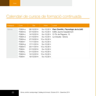 22 Girona, territori cardioprotegit. Catàleg de formació. Octubre 2014 - Desembre 2014
Curs
Població Curs Dia Hora Local
Girona F5904-a
F5904-b
F5904-c
F5904-d
F5904-e
F5904-f
F5904-g
F5904-h
F5904-i
F5904-j
F5904-k
F5904-l
06/10/2014
07/10/2014
14/10/2014
21/10/2014
27/10/2014
11/11/2014
17/11/2014
25/11/2014
01/12/2014
01/12/2014
15/12/2014
18/12/2014
9 a 10.30 h
9 a 10.30 h
9 a 10.30 h
9 a 10.30 h
15 a 16.30 h
9 a 10.30 h
9 a 10.30 h
15 a 16.30 h
9 a 10.30 h
15 a 16.30 h
15 a 16.30 h
9 a 10.30 h
Parc Científic i Tecnològic de la UdG
Edifici Jaume Casademont 	
C/ Pic de Peguera, 15
La Creueta · Girona
Calendari de cursos de formació continuada
 