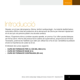 IntroduccióDipsalut, en el marc del programa «Girona, territori cardioprotegit», ha instal·lat desfibril·ladors
automàtics (DEA) a totes les poblacions de la demarcació de Girona per intervenir ràpidament
en el cas que una persona pateixi una aturada cardíaca.
Alhora, l’Organisme dóna a conèixer aquests aparells, en promou l’ús i difon pautes bàsiques
per fer-los servir; informa del protocol de la cadena de supervivència, proporciona la formació
necessària, potencia les habilitats que calen per utilitzar-los si fos el cas i sensibilitza la població
envers la importància de cuidar-se el cor.
S’ofereixen els cursos següents:
xx CURS DE FORMACIÓ PER A L’ÚS DEL DEA (3 h)
xx CURS DE FORMACIÓ BASE (6 h)
xx CURS DE FORMACIÓ CONTINUADA (90 min)
3Girona, territori cardioprotegit. Catàleg de formació. Octubre 2014 - Desembre 2014
Introducció
 