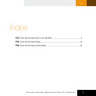 5Girona, territori cardioprotegit. Catàleg de formació. Octubre 2014 - Desembre 2014
Índex
Índex
F53. Curs de formació per a l’ús del DEA
F56. Curs de formació base
F59. Curs de formació continuada
..................................................... 6
......................................................................... 12
.............................................................. 18
 