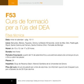 6 Girona, territori cardioprotegit. Catàleg de formació. Octubre 2014 - Desembre 2014
Curs Curs de formació per a l’ús del DEA | F53
F53
Curs de formació
per a l’ús del DEA
Fitxa tècnica
Data: mirar el calendari - pàg. 10-11
Llocs: Banyoles, Blanes, Figueres, Girona, la Bisbal d’Empordà, Lloret de Mar, Olot, Palafrugell,
Ripoll, Santa Coloma de Farners, Santa Cristina d’Aro i Torroella de Montgrí
Horari: de 10 a 13 i de 17 a 20 hores
Durada: tres hores
Període d’inscripció: a partir del 15 de setembre fins a una setmana abans de començar el curs
o fins a cobrir les places
Places: 24
Imparteix: Grup de Recerca Salut i Atenció Sanitària de la Universitat de Girona
Preu del curs: el curs és gratuït per a tots els alumnes. Us informem que el cost d’aquest curs
per a Dipsalut és de 30 € per alumne
 