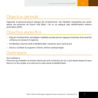 7Girona, territori cardioprotegit. Catàleg de formació. Octubre 2014 - Desembre 2014
CursCurs de formació per a l’ús del DEA | F53
Objectius generals
Capacitar el personal perquè obtingui els coneixements i les habilitats necessàries per poder
aplicar els protocols de Suport Vital Bàsic i fer un ús adequat dels desfibril·ladors externs
automàtics (DEA).
Objectius específics
xx Adquirir coneixements, estratègies i habilitats socials per ser capaços d’afrontar amb serenitat
i eficàcia una situació d’urgència.
xx Familiaritzar l’alumne amb el desfibril·lador i propiciar que li perdi la por.
xx Donar a conèixer el programa «Girona, territori cardioprotegit».
Destinataris
Curs adreçat a:
Persones que treballen en àmbits relacionats amb col·lectius de risc o que desenvolupen la seva
feina en un lloc proper a la columna on està ubicat el desfibril·lador.
 