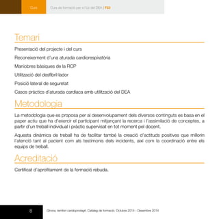 8 Girona, territori cardioprotegit. Catàleg de formació. Octubre 2014 - Desembre 2014
Curs
Temari
Presentació del projecte i del curs
Reconeixement d’una aturada cardiorespiratòria
Maniobres bàsiques de la RCP
Utilització del desfibril·lador
Posició lateral de seguretat
Casos pràctics d’aturada cardíaca amb utilització del DEA
Metodologia
La metodologia que es proposa per al desenvolupament dels diversos continguts es basa en el
paper actiu que ha d’exercir el participant mitjançant la recerca i l’assimilació de conceptes, a
partir d’un treball individual i pràctic supervisat en tot moment pel docent.
Aquesta dinàmica de treball ha de facilitar també la creació d’actituds positives que millorin
l’atenció tant al pacient com als testimonis dels incidents, així com la coordinació entre els
equips de treball.
Acreditació
Certificat d’aprofitament de la formació rebuda.
Curs de formació per a l’ús del DEA | F53
 