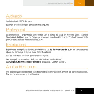 9Girona, territori cardioprotegit. Catàleg de formació. Octubre 2014 - Desembre 2014
Curs
Avaluació
Assistència al 100 % del curs.
Examen pràctic i teòric de coneixements adquirits.
Professorat
La coordinació i l’organització dels cursos van a càrrec del Grup de Recerca Salut i Atenció
Sanitària de la Universitat de Girona, que compta amb la col·laboració d’instructors acreditats
pel Consell Català de Ressuscitació (CCR).
Inscripcions
El període d’inscripcions als cursos comença el dia 15 de setembre del 2014 i es tanca set dies
abans de començar el curs o fins a cobrir les places.
Les sol·licituds es recolliran per ordre d’inscripció.
Les inscripcions es realitzen de forma telemàtica a través del web
www.dipsalut.cat/inscripcio-formacio, a l’apartat «Desfibril·ladors».
Anul·lació del curs
Per a la realització dels cursos és indispensable que hi hagi com a mínim sis persones inscrites.
En cas contrari el curs quedarà anul·lat.
Curs de formació per a l’ús del DEA | F53
 