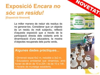 Exposició Encara no
sóc un residu!
[Exposició itinerant]

       La millor manera de reduir els residus és
       no generar-los. Considerar que un objecte
       és un residu és molt subjectiu, reflexió
       d’aquesta exposició que a través de la
       participació directa dels visitants amb la
       dinamització d’una educadora, la mostra
       d’objectes recuperats dels punts verds,


        Algunes dades pràctiques...

        • Dimensió espai 6x2 m, reduible a 3x2 m.
        • Educadora ambiental que dinamitza, amb
        horari de dll-dv de 10 a 20h i ds de 10 a 14h.
        • Horaris de muntatge establerts.
 