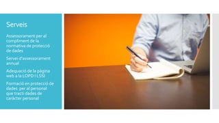 Serveis
Assessorament per al
compliment de la
normativa de protecció
de dades
Servei d'assessorament
annual
Adequació de la pàgina
web a la LOPD I LSSI
Formació en protecció de
dades per al personal
que tracti dades de
caràcter personal
 