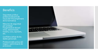 Beneficis
Seguretat jurídica:
protecció davant els
riscos de l'imcompliment
de la normativa
Mesures de seguretat
per protegir
l'organització davant
virus, ransomware,
troians, cucs, spyware,
etc.
Confidencialitat de les
dades personals
Protecció dels actius del
negoci i optimització de
processos
 