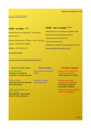 TERRASSA MODERNISTA 2016
ALLOTJAMENT
HOTEL “La Mola” ****
Allotjament en habitació: 156 Euros/
persona/nit.
(Sopar Restaurant l’Obac.+ 60’ d’accés
a Spa + esmorzar buffet)
Telèfon: 937 36 72 32
www.lamola.es
HOTEL “ Don Candido” ****
Allotjament en habitació doble amb
esmorzar: 60 Euros/persona/nit.
Allotjament individual: 50
Euros./persona/nit.
Habitació doble: 70 Euros/persona/nit.
wwwhoteldoncandico.com
ACTIVITATS PERMANENTS.
Parc de Sant Jordi. Masia Freixa. Rambla d’Egara.
Fira d'artesanía
Parades de venda de
productes i articles naturals.
Exposicions de Material
Mèdic.
Museu de la Ciència i la
Tèctica de Catalunya.
Portes obertes: 9 a 20 h.
Tallers d’oficis.
Demostracions de diferents
oficis de l’època
Concerts de piano.
Diumenge tarde
Parades de venda
d’alimentació artesanal.
Els millors productes
artesanals Catalans
Tallers participatius per a
nens i grans.
Manualistats relacionades
amb els oficis artesans
Parades de flors, plantes i
herbes aromàtiques.
Pàgina 2
 