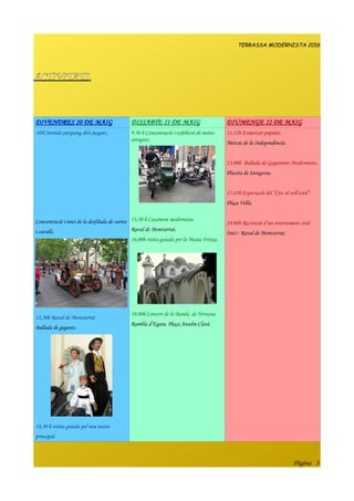TERRASSA MODERNISTA 2016
ACTIVITATS.
DIVENDRES 20 DE MAIG DISSABTE 21 DE MAIG DIUMENGE 22 DE MAIG
10H.Sortida pàrquing dels jusgats.
Concentració i inici de la desfilada de carros
i cavalls.
12,30h Raval de Montserrat
Ballada de gegants.
18,30 h visita guiada pel nou teatre
principal.
9.30 h Concentració i exhibició de motos
antigues.
13,30 h Casament modernista.
Raval de Montserrat.
16,00h visita guiada per la Masia Freixa.
19,00h Concert de la Banda de Terrassa.
Rambla d’Egara. Plaça Anselm Clavé.
11,15h Esmorzar popular.
Mercat de la Independència.
13.00h Ballada de Gegantons Modernistes.
Placeta de Saragossa.
17,45h Espectacle del “Circ al vell estil”.
Plaça Vella.
19.00h Recreació d’un enterrament civil.
Inici : Raval de Montserrat.
Pàgina 3
 