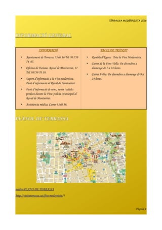 TERRASSA MODERNISTA 2016
INFORMACIÓ GENERAL
INFORMACIÓ TALLS DE TRÀNSIT
• Ajuntament de Terrassa. Unió 36 Tel. 93.739
74 07.
• Oficina de Turisme. Raval de Montserrat, 17
Tel. 93739 70 19.
• Suport d’informació a la Fira modernista.
Punt d’informació al Raval de Montserrat.
• Punt d’informació de nens, nenes i adults
perduts durant la Fira: policia Municipal al
Raval de Montserrat.
• Assistència mèdica. Carrer Unió 36.
• Rambla d’Ègara: Tota la Fira Modernista.
• Carrer de la Font Vella: De divendres a
diumenge de 7 a 24 hores.
• Carrer Volta: De divendres a diumenge de 9 a
24 hores.
PLÀNOL DE TERRASSA
mailto:PLANO DE TERRASSA
http://visitaterrassa.cat/fira-modernista/4
Pàgina 4
 