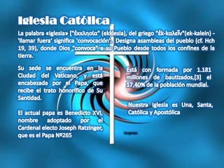 Iglesia CatólicaLa palabra «Iglesia» ["ἐκκλησία" (ekklesia), del griego "ἐk-kαλεῖν"(ek-kalein) - 'llamar fuera‘significa 'convocación'.  Designa asambleas del pueblo (cf. Hch 19, 39), donde Dios "convoca" a su Pueblo desde todos los confines de la tierra. Su sede se encuentra en la Ciudad del Vaticano, y está encabezada por el Papa, que recibe el trato honorífico de Su Santidad. El actual papa es Benedicto XVI, nombre adoptado por el Cardenal electo Joseph Ratzinger, que es el Papa Nº265Está con formada por 1.181 millones de bautizados,[3] el 17,40% de la población mundial.Nuestra Iglesia es Una, Santa, Católica y Apostólica