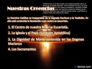 Nuestras CreenciasLa Doctrina Católica es inseparable de la Sagrada Escritura y la Tradición. En ella está contenida la Revelación cuyo centro es Jesucristo.1. El Centro de nuestra fe es La Eucaristía.2. La Iglesia y el Papa (Sucesión Apostólica)3. La Dignidad de María contenida en los Dogmas Marianos4. Los Sacramentos