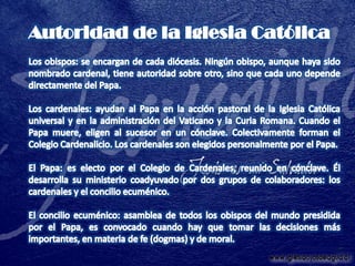 Autoridad de la Iglesia CatólicaLos obispos: se encargan de cada diócesis. Ningún obispo, aunque haya sido nombrado cardenal, tiene autoridad sobre otro, sino que cada uno depende directamente del Papa.Los cardenales: ayudan al Papa en la acción pastoral de la Iglesia Católica universal y en la administración del Vaticano y la Curia Romana. Cuando el Papa muere, eligen al sucesor en un cónclave. Colectivamente forman el Colegio Cardenalicio. Los cardenales son elegidos personalmente por el Papa.El Papa: es electo por el Colegio de Cardenales, reunido en cónclave. Él desarrolla su ministerio coadyuvado por dos grupos de colaboradores: los cardenales y el concilio ecuménico.El concilio ecuménico: asamblea de todos los obispos del mundo presidida por el Papa, es convocado cuando hay que tomar las decisiones más importantes, en materia de fe (dogmas) y de moral.