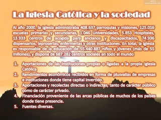 La Iglesia Católica y la sociedadAl año 2000, la Iglesia administraba 408.637 parroquias y misiones, 125.016 escuelas primarias y secundarias, 1.046 Universidades, 5.853 Hospitales, 13.933 centros de acogida para ancianos y discapacitados, 74.936 dispensarios, leproserías, enfermerías y otras instituciones. En total, la Iglesia es responsable de la educación de 55.440.887 niños y jóvenes (más de 55 millones), y dispone de 687.282 centros sociales en todo el mundoAportaciones de las instituciones propias o ligadas a la propia Iglesia CatólicaRendimientos económicos recibidos en forma de plusvalías de empresas e instituciones donde tiene capital invertido.Aportaciones y recolectas directas o indirectas, tanto de carácter público como de carácter privado.Financiación proveniente de las arcas públicas de muchos de los países donde tiene presencia.Fuentes diversas.