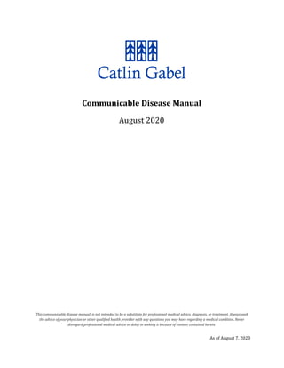 Communicable Disease Manual
August 2020
This communicable disease manual is not intended to be a substitute for professional medical advice, diagnosis, or treatment. Always seek
the advice of your physician or other qualified health provider with any questions you may have regarding a medical condition. Never
disregard professional medical advice or delay in seeking it because of content contained herein.
As of August 7, 2020
 