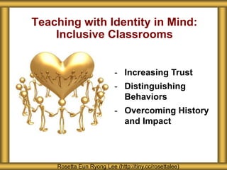 Teaching with Identity in Mind: 
Inclusive Classrooms 
- Increasing Trust 
- Distinguishing 
Behaviors 
- Overcoming History 
and Impact 
Rosetta Eun Ryong Lee (http://tiny.cc/rosettalee) 
 