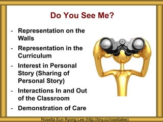 Do You See Me? 
- Representation on the 
Walls 
- Representation in the 
Curriculum 
- Interest in Personal 
Story (Sharing of 
Personal Story) 
- Interactions In and Out 
of the Classroom 
- Demonstration of Care 
Rosetta Eun Ryong Lee (http://tiny.cc/rosettalee) 
 