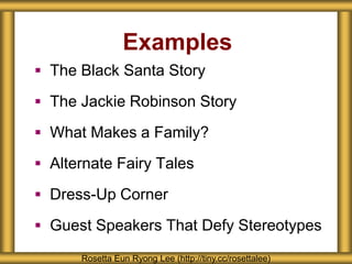 Examples 
 The Black Santa Story 
 The Jackie Robinson Story 
 What Makes a Family? 
 Alternate Fairy Tales 
 Dress-Up Corner 
 Guest Speakers That Defy Stereotypes 
Rosetta Eun Ryong Lee (http://tiny.cc/rosettalee) 
 