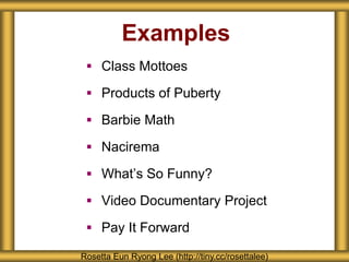 Examples 
 Class Mottoes 
 Products of Puberty 
 Barbie Math 
 Nacirema 
 What’s So Funny? 
 Video Documentary Project 
 Pay It Forward 
Rosetta Eun Ryong Lee (http://tiny.cc/rosettalee) 
 