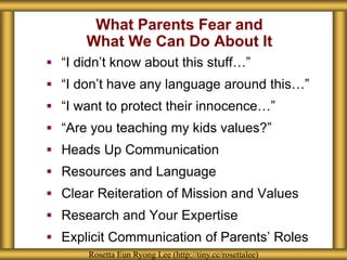 What Parents Fear and 
What We Can Do About It 
 “I didn’t know about this stuff…” 
 “I don’t have any language around this…” 
 “I want to protect their innocence…” 
 “Are you teaching my kids values?” 
 Heads Up Communication 
 Resources and Language 
 Clear Reiteration of Mission and Values 
 Research and Your Expertise 
 Explicit Communication of Parents’ Roles 
Rosetta Eun Ryong Lee (http://tiny.cc/rosettalee) 
 