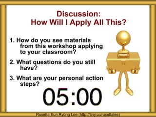 1. How do you see materials 
from this workshop applying 
to your classroom? 
2. What questions do you still 
have? 
3. What are your personal action 
steps? 
Discussion: 
How Will I Apply All This? 
Rosetta Eun Ryong Lee (http://tiny.cc/rosettalee) 
 