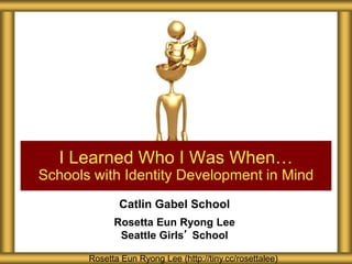 I Learned Who I Was When… 
Schools with Identity Development in Mind 
Catlin Gabel School 
Rosetta Eun Ryong Lee 
Seattle Girls’ School 
Rosetta Eun Ryong Lee (http://tiny.cc/rosettalee) 
 