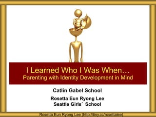 I Learned Who I Was When… 
Parenting with Identity Development in Mind 
Catlin Gabel School 
Rosetta Eun Ryong Lee 
Seattle Girls’ School 
Rosetta Eun Ryong Lee (http://tiny.cc/rosettalee) 
 