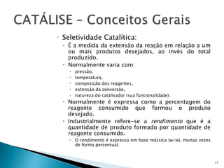 ◦ Seletividade Catalítica:
 É a medida da extensão da reação em relação a um
ou mais produtos desejados, ao invés do total
produzido.
 Normalmente varia com:
 pressão,
 temperatura,
 composição dos reagentes,
 extensão da conversão,
 natureza do catalisador (sua funcionalidade).
 Normalmente é expressa como a percentagem do
reagente consumido que formou o produto
desejado.
 Industrialmente refere-se a rendimento que é a
quantidade de produto formado por quantidade de
reagente consumido.
 O rendimento é expresso em base mássica (w/w), muitas vezes
de forma percentual.
11
 