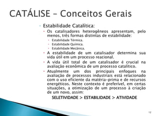 ◦ Estabilidade Catalítica:
 Os catalisadores heterogêneos apresentam, pelo
menos, três formas distintas de estabilidade:
 Estabilidade Térmica.
 Estabilidade Química.
 Estabilidade Mecânica.
 A estabilidade de um catalisador determina sua
vida útil em um processo reacional.
 A vida útil total de um catalisador é crucial na
avaliação econômica de um processo catalítico.
 Atualmente um dos principais enfoques na
avaliação de processos industriais está relacionado
com o uso eficiente da matéria-prima e de recursos
energéticos. Neste contexto é preferível, em certas
situações, a otimização de um processo à criação
de um novo, assim:
SELETIVIDADE > ESTABILIDADE > ATIVIDADE
12
 