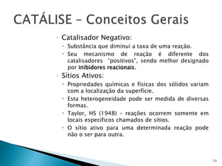 ◦ Catalisador Negativo:
 Substância que diminui a taxa de uma reação.
 Seu mecanismo de reação é diferente dos
catalisadores “positivos”, sendo melhor designado
por inibidores reacionais.
◦ Sítios Ativos:
 Propriedades químicas e físicas dos sólidos variam
com a localização da superfície.
 Esta heterogeneidade pode ser medida de diversas
formas.
 Taylor, HS (1948) – reações ocorrem somente em
locais específicos chamados de sítios.
 O sítio ativo para uma determinada reação pode
não o ser para outra.
13
 