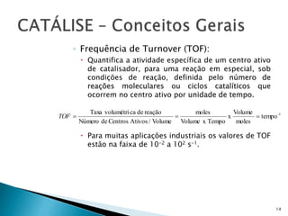 ◦ Frequência de Turnover (TOF):
 Quantifica a atividade específica de um centro ativo
de catalisador, para uma reação em especial, sob
condições de reação, definida pelo número de
reações moleculares ou ciclos catalíticos que
ocorrem no centro ativo por unidade de tempo.
 Para muitas aplicações industriais os valores de TOF
estão na faixa de 10-2 a 102 s-1.
14
1-
tempo
moles
Volume
x
TempoxVolume
moles
Volume/AtivosCentrosdeNúmero
reaçãodecavolumétriTaxa
TOF
 
