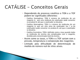  Dependendo do processo catalítico o TON e o TOF
podem ter significados diferentes:
 Catálise Homogênea: TON é número de moléculas de um
reagente A, que uma molécula do catalisador pode converter
no produto B, até que o catalisador se desative.
 Catálise Heterogênea: TON é o número de moléculas de um
reagente A, que um sítio ativo do catalisador (ou 1 g do
catalisador) pode converter no produto B, até que o catalisador
se desative.
 Catálise Enzimática: TON é definido como a taxa quando todas
as moléculas de enzima são complexadas com o reagente,
dividido pela concentração total da enzima.
 Assim como as taxas, o TON e o TOF variam com a
pressão, temperatura e composição dos reagentes.
 Limitado pela dificuldade de determinação de
medida do número real de sítios ativos.
16
 