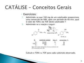 ◦ Exercícios:
1. Admitindo-se que 100 mg de um catalisador proporcione
uma conversão de 98%, após um periodo de 40 min, qual
o valor do TON e da TOF deste catalisador ?
2. Admitindo-se a reação a seguir:
Calcule o TON e a TOF para cada substrato observado.
18
 