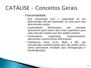 ◦ Funcionalidade:
 Está relacionada com a capacidade de um
determinado sítio do catalisador ser ativo para uma
determinada reação.
 Catalisadores bifuncionais, por exemplo
apresentam pelo menos dois sítios específicos para
cada uma das reações que eles podem acelerar.
 Catalisadores suportados, frequentemente,
apresentam características bifuncionais.
 Substâncias como Cr2O3, MoO2 e WS2 são
considerados multifuncionais pois são ácidos assim
como apresentam atividade para hidrogenação e
desidrogenação.
20
 