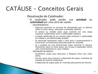◦ Desativação do Catalisador:
 O catalisador pode perder sua atividade ou
seletividade por uma série de razões:
 ENVENENAMENTO:
 Impureza presente na corrente de alimentação que se adsorve
sobre os sítios ativos, reduzindo a atividade catalítica.
 O veneno ou inibidor pode atuar somente em uma etapa
reacional, modificando assim a seletividade catalítica.
 A adição deliberada de um veneno pode aumentar a seletividade
em relação a um determinado produto.
 Se adsorvido fortemente sobre o sítio ativo o envenenamento é
irreversível, se fracamente adsorvido pode ser revertido.
 Se o produto de uma determinada etapa reacional se adsorve
fortemente sobre os sítios ativos, diz-se que o catalisador sofreu
auto-envenenamento ou auto-inibição.
 DEPOSIÇÃO DE INERTES:
 Geralmente usado para descrever o bloqueio físico dos sítios
ativos.
 Um dos casos mais comum é a deposição de coque, resultante da
redução de material carbonáceo.
 A deposição de coque pode ser revertida pela queima do mesmo.
21
 