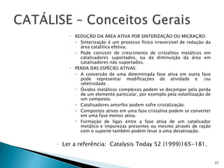  REDUÇÃO DA ÁREA ATIVA POR SINTERIZAÇÃO OU MIGRAÇÃO:
 Sinterização é um processo físico irreversível de redução da
área catalítica efetiva.
 Pode consistir de crescimento de cristalitos metálicos em
catalisadores suportados, ou da diminuição da área em
catalisadores não suportados.
 PERDA DAS ESPÉCIES ATIVAS:
 A conversão de uma determinada fase ativa em outra fase
pode representar modificações de atividade e /ou
seletividade .
 Óxidos metálicos complexos podem se decompor pela perda
de um elemento particular, por exemplo pela volatilização de
um composto.
 Catalisadores amorfos podem sofre cristalização.
 Compostos ativos em uma fase cristalina podem se converter
em uma fase menos ativa.
 Formação de ligas entre a fase ativa de um catalisador
metálico e impurezas presentes ou mesmo através de ração
com o suporte também podem levar a uma desativação.
◦ Ler a referência: Catalysis Today 52 (1999)165-181.
22
 