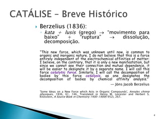  Berzelius (1836):
◦ kata + lusis (grego)  “movimento para
baixo” + “ruptura”  dissolução,
decomposição.
“This new force, which was unknown until now, is common to
organic and inorganic nature. I do not believe that this is a force
entirely independent of the electrochemical affinities of matter;
I believe, on the contrary, that it is only a new manifestation, but
since we cannot see their connection and mutual dependence, it
will be easier to designate it by a separate name. I will call this
force catalytic force. Similarly, I will call the decomposition of
bodies by this force catalysis, as one designates the
decomposition of bodies by chemical affinity analysis.”
— Jöns Jacob Berzelius
'Some Ideas on a New Force which Acts in Organic Compounds', Annales chimie
physiques, 1836, 61, 146. Translated in Henry M. Leicester and Herbert S.
Klickstein, A Source Book in Chemistry 1400-1900(1952), 267.
4
 