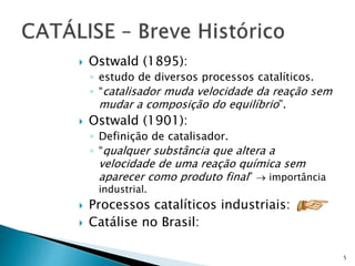  Ostwald (1895):
◦ estudo de diversos processos catalíticos.
◦ “catalisador muda velocidade da reação sem
mudar a composição do equilíbrio”.
 Ostwald (1901):
◦ Definição de catalisador.
◦ “qualquer substância que altera a
velocidade de uma reação química sem
aparecer como produto final”  importância
industrial.
 Processos catalíticos industriais:
 Catálise no Brasil:
5
 